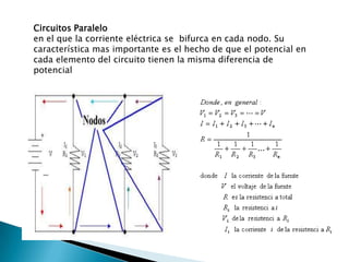 Circuitos Paraleloen el que la corriente eléctrica se  bifurca en cada nodo. Su característica mas importante es el hecho de que el potencial en cada elemento del circuito tienen la misma diferencia de potencial