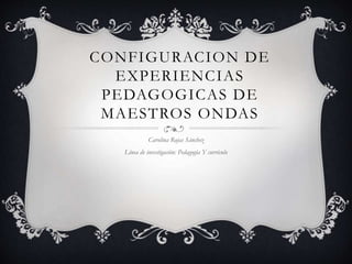CONFIGURACION DE 
EXPERIENCIAS 
PEDAGOGICAS DE 
MAESTROS ONDAS 
Carolina Rojas Sánchez 
Línea de investigación: Pedagogía Y currículo 
 