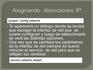 Configuración de ArchivosSi se quiere manualmente cambiar los archivos de configuración de las interfaces de red se debe editar los archivos dentro de /etc/sysconfig/network-scripts/ por ejemplo para la interfaz eth0 sería: