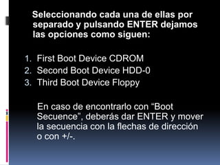 Seleccionando cada una de ellas por separado y pulsando ENTER dejamos las opciones como siguen:First Boot Device CDROMSecond Boot Device HDD-0 Third Boot Device Floppy En caso de encontrarlo con “BootSecuence”, deberás dar ENTER y mover la secuencia con la flechas de dirección o con +/-.