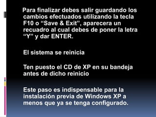 Para finalizar debes salir guardando los cambios efectuados utilizando la tecla F10 o “Save & Exit”, aparecera un recuadro al cual debes de poner la letra “Y” y dar ENTER.El sistema se reiniciaTen puesto el CD de XP en su bandeja antes de dicho reinicio Este paso es indispensable para la instalación previa de Windows XP a menos que ya se tenga configurado.