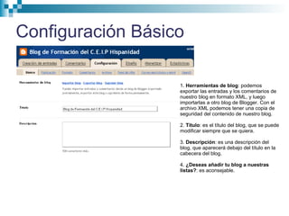 Configuración Básico
1. Herramientas de blog: podemos
exportar las entradas y los comentarios de
nuestro blog en formato XML, y luego
importarlas a otro blog de Blogger. Con el
archivo XML podemos tener una copia de
seguridad del contenido de nuestro blog.
2. Título: es el título del blog, que se puede
modificar siempre que se quiera.
3. Descripción: es una descripción del
blog, que aparecerá debajo del título en la
cabecera del blog.
4. ¿Deseas añadir tu blog a nuestras
listas?: es aconsejable.