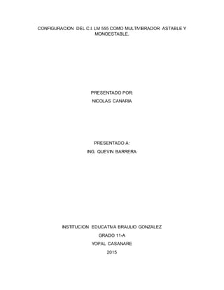 CONFIGURACION DEL C.I. LM 555 COMO MULTIVIBRADOR ASTABLE Y
MONOESTABLE.
PRESENTADO POR:
NICOLAS CANARIA
PRESENTADO A:
ING. QUEVIN BARRERA
INSTITUCION EDUCATIVA BRAULIO GONZALEZ
GRADO 11-A
YOPAL CASANARE
2015
 