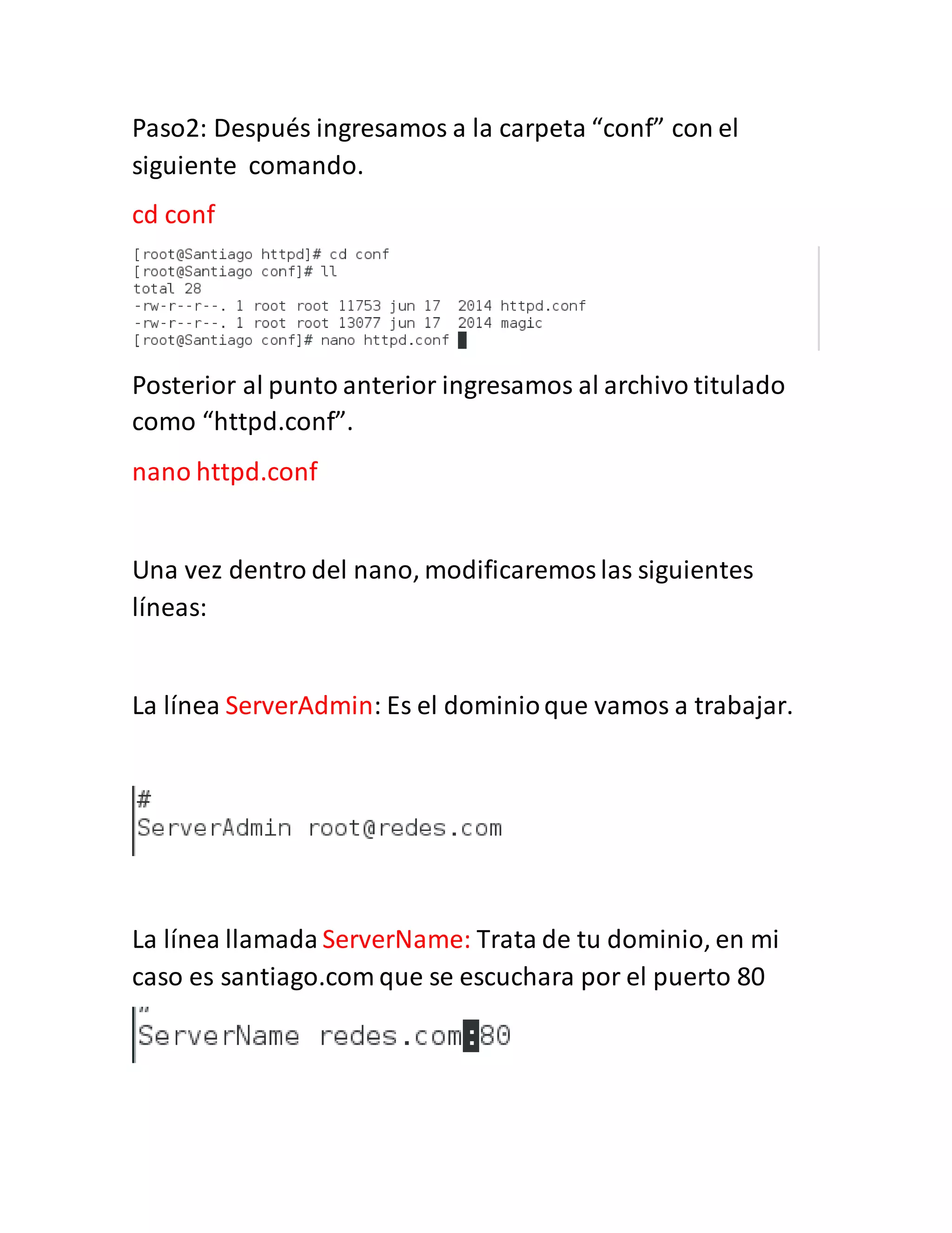 Paso2: Después ingresamos a la carpeta “conf” con el
siguiente comando.
cd conf
Posterior al punto anterior ingresamos al archivo titulado
como “httpd.conf”.
nano httpd.conf
Una vez dentro del nano, modificaremoslas siguientes
líneas:
La línea ServerAdmin: Es el dominioque vamos a trabajar.
La línea llamada ServerName: Trata de tu dominio, en mi
caso es santiago.com que se escuchara por el puerto 80
 