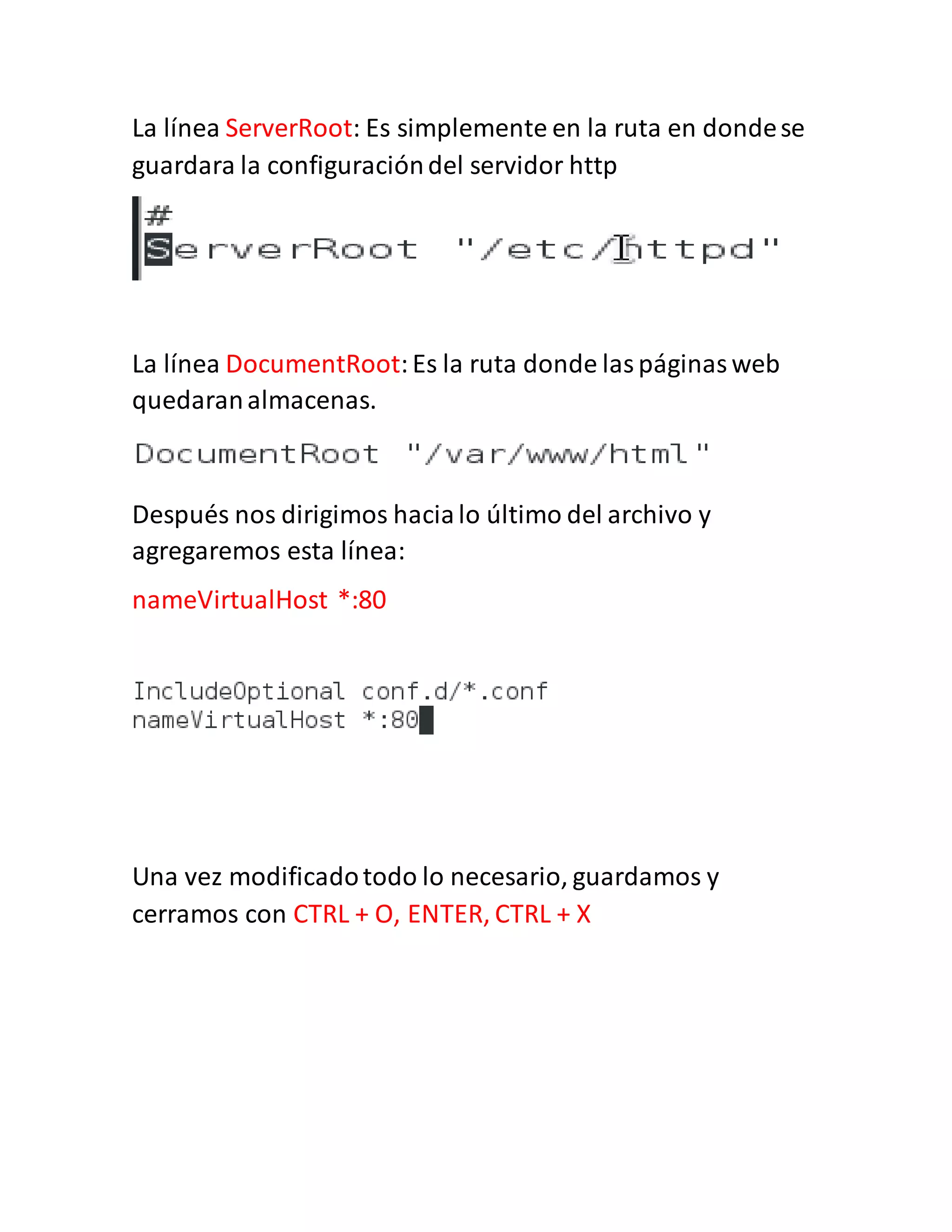 La línea ServerRoot: Es simplemente en la ruta en dondese
guardara la configuracióndel servidor http
La línea DocumentRoot:Es la ruta donde laspáginasweb
quedaranalmacenas.
Después nos dirigimos hacialo último del archivo y
agregaremos esta línea:
nameVirtualHost *:80
Una vez modificadotodo lo necesario, guardamos y
cerramos con CTRL + O, ENTER, CTRL + X
 