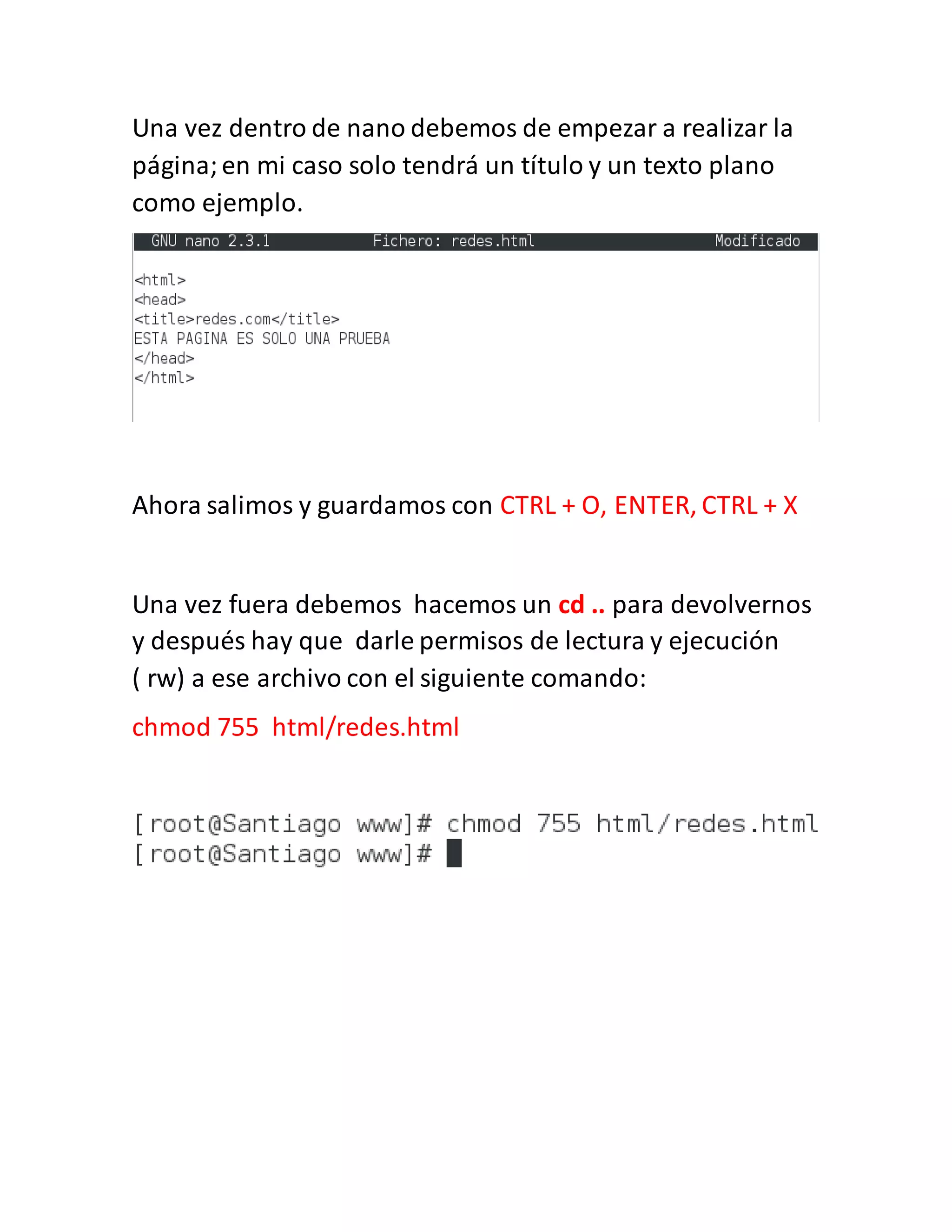 Una vez dentro de nano debemos de empezar a realizar la
página;en mi caso solo tendrá un título y un texto plano
como ejemplo.
Ahora salimos y guardamos con CTRL + O, ENTER, CTRL + X
Una vez fuera debemos hacemos un cd .. para devolvernos
y después hay que darle permisos de lectura y ejecución
( rw) a ese archivo con el siguiente comando:
chmod 755 html/redes.html
 