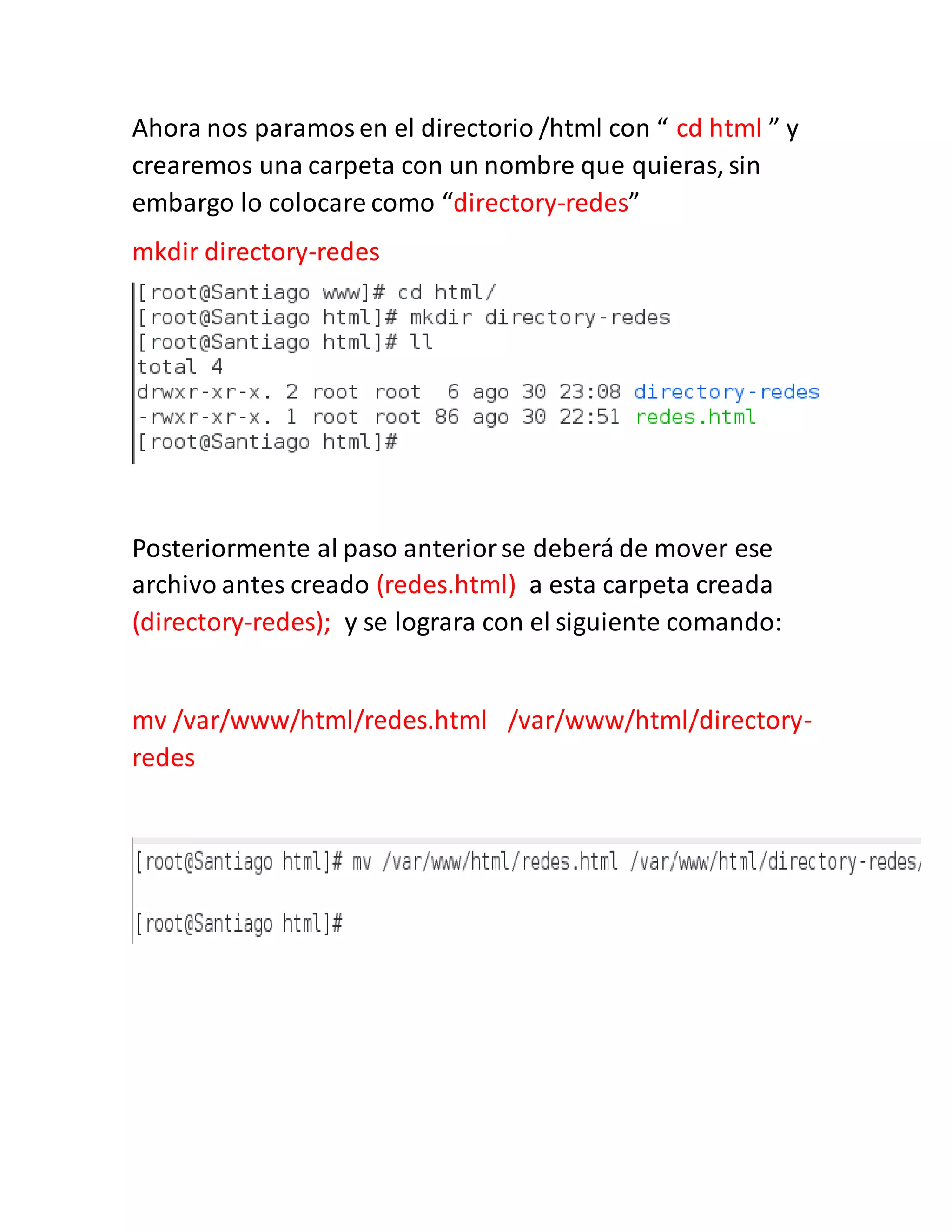 Ahora nos paramosen el directorio /html con “ cd html ” y
crearemos una carpeta con un nombre que quieras, sin
embargo lo colocare como “directory-redes”
mkdir directory-redes
Posteriormente al paso anteriorse deberá de mover ese
archivo antes creado (redes.html) a esta carpeta creada
(directory-redes); y se lograra con el siguiente comando:
mv /var/www/html/redes.html /var/www/html/directory-
redes
 