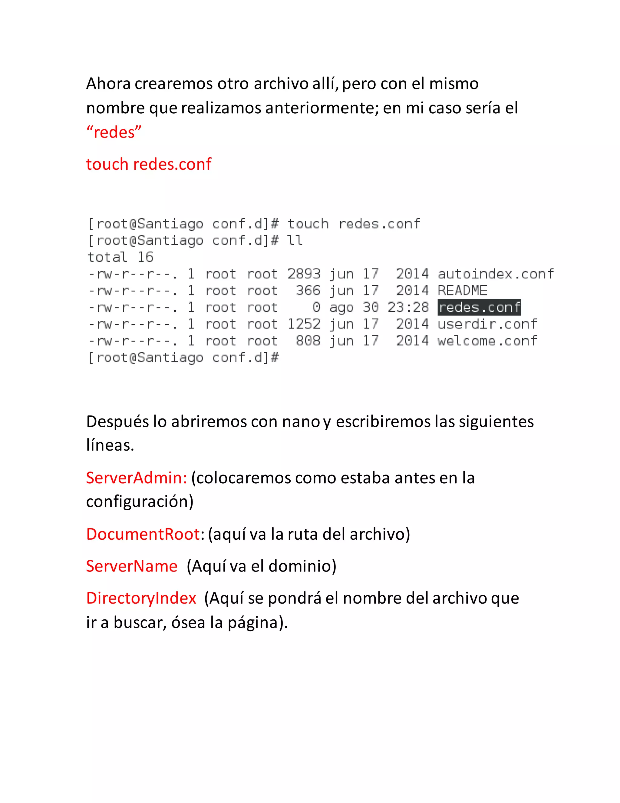 Ahora crearemos otro archivo allí,pero con el mismo
nombre que realizamos anteriormente; en mi caso sería el
“redes”
touch redes.conf
Después lo abriremos con nanoy escribiremos las siguientes
líneas.
ServerAdmin: (colocaremos como estaba antes en la
configuración)
DocumentRoot:(aquí va la ruta del archivo)
ServerName (Aquí va el dominio)
DirectoryIndex (Aquí se pondrá el nombre del archivo que
ir a buscar, ósea la página).
 