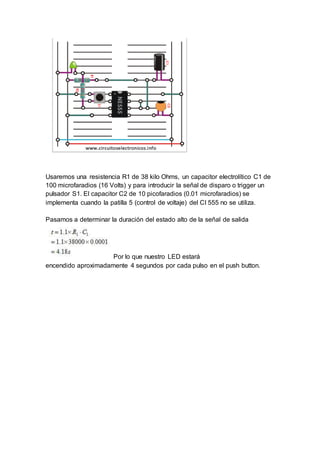 Usaremos una resistencia R1 de 38 kilo Ohms, un capacitor electrolítico C1 de
100 microfaradios (16 Volts) y para introducir la señal de disparo o trigger un
pulsador S1. El capacitor C2 de 10 picofaradios (0.01 microfaradios) se
implementa cuando la patilla 5 (control de voltaje) del CI 555 no se utiliza.
Pasamos a determinar la duración del estado alto de la señal de salida
Por lo que nuestro LED estará
encendido aproximadamente 4 segundos por cada pulso en el push button.
 