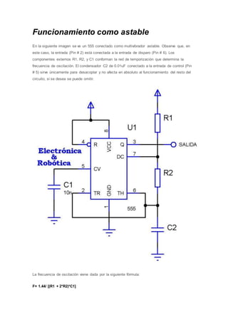 Funcionamiento como astable
En la siguiente imagen se ve un 555 conectado como multivibrador astable. Observe que, en
este caso, la entrada (Pin # 2) está conectada a la entrada de disparo (Pin # 6). Los
componentes externos R1, R2, y C1 conforman la red de temporización que determina la
frecuencia de oscilación. El condensador C2 de 0.01uF conectado a la entrada de control (Pin
# 5) sirve únicamente para desacoplar y no afecta en absoluto al funcionamiento del resto del
circuito, si se desea se puede omitir.
La frecuencia de oscilación viene dada por la siguiente fórmula:
F= 1.44/ [(R1 + 2*R2)*C1]
 
