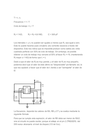 T = t1 + t2
Frecuencia = 1 / T
Ciclo de trabajo = t2 / T
RA = 1 KΩ, RA + RB =6.6 MΩ, C = 500 pF
Los intervalos t1 y t2 no pueden ser iguales a menos que RA sea igual a cero.
Esto no puede hacerse pues circularía una corriente excesiva a través del
dispositivo. Esto nos indica que es imposible producir como salida una onda
cuadrada perfecta con 50% de ciclo de trabajo. Sin embargo, es posible
obtener un ciclo de trabajo muy cercano al 50% al hacer RB >> RA (manteniendo
RA mayor a 1 KΩ) de forma que t1 ≈ t2.
Dado a que el valor de RB es muy grande, y el valor de RA es muy pequeño,
podemos decir que el valor de éste último es "despreciable" por llamarlo así, lo
que nos ayudará a hacer que el valor de t1 tienda a ser "semejante" al valor de
t2.
La frecuencia, depende los valores de RA, RB y CT y se evalúa mediante la
siguiente fórmula:
Para que se cumpla esta expresión, el valor de RB debe ser menor de RA/2,
sino el circuito no puede oscilar, porque el voltaje en el pin 2 (TRIGGER) del
555 nunca alcanzaría el nivel de disparo (1/3 de Vcc).
 