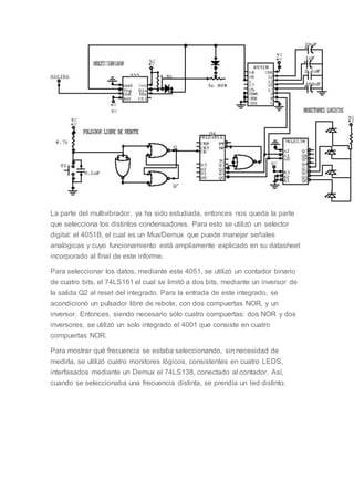 La parte del multivibrador, ya ha sido estudiada, entonces nos queda la parte
que selecciona los distintos condensadores. Para esto se utilizó un selector
digital: el 4051B, el cual es un Mux/Demux que puede manejar señales
analógicas y cuyo funcionamiento está ampliamente explicado en su datasheet
incorporado al final de este informe.
Para seleccionar los datos, mediante este 4051, se utilizó un contador binario
de cuatro bits, el 74LS161 el cual se limitó a dos bits, mediante un inversor de
la salida Q2 al reset del integrado. Para la entrada de este integrado, se
acondicionó un pulsador libre de rebote, con dos compuertas NOR, y un
inversor. Entonces, siendo necesario sólo cuatro compuertas: dos NOR y dos
inversores, se utilizó un solo integrado el 4001 que consiste en cuatro
compuertas NOR.
Para mostrar qué frecuencia se estaba seleccionando, sin necesidad de
medirla, se utilizó cuatro monitores lógicos, consistentes en cuatro LEDS,
interfasados mediante un Demux el 74LS138, conectado al contador. Así,
cuando se seleccionaba una frecuencia distinta, se prendía un led distinto.
 