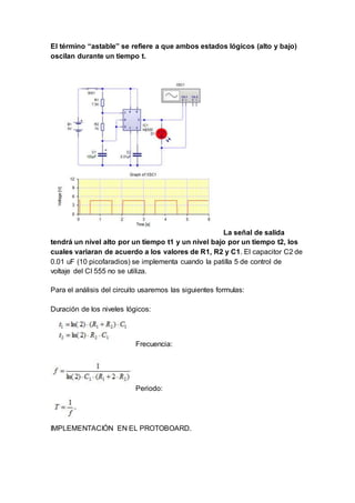 El término “astable” se refiere a que ambos estados lógicos (alto y bajo)
oscilan durante un tiempo t.
La señal de salida
tendrá un nivel alto por un tiempo t1 y un nivel bajo por un tiempo t2, los
cuales variaran de acuerdo a los valores de R1, R2 y C1. El capacitor C2 de
0.01 uF (10 picofaradios) se implementa cuando la patilla 5 de control de
voltaje del CI 555 no se utiliza.
Para el análisis del circuito usaremos las siguientes formulas:
Duración de los niveles lógicos:
Frecuencia:
Periodo:
IMPLEMENTACIÓN EN EL PROTOBOARD.
 