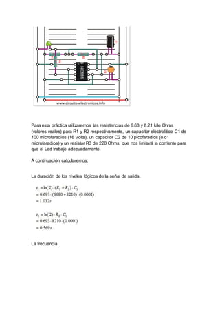 Para esta práctica utilizaremos las resistencias de 6.68 y 8.21 kilo Ohms
(valores reales) para R1 y R2 respectivamente, un capacitor electrolítico C1 de
100 microfaradios (16 Volts), un capacitor C2 de 10 picofaradios (o.o1
microfaradios) y un resistor R3 de 220 Ohms, que nos limitará la corriente para
que el Led trabaje adecuadamente.
A continuación calcularemos:
La duración de los niveles lógicos de la señal de salida.
La frecuencia.
 
