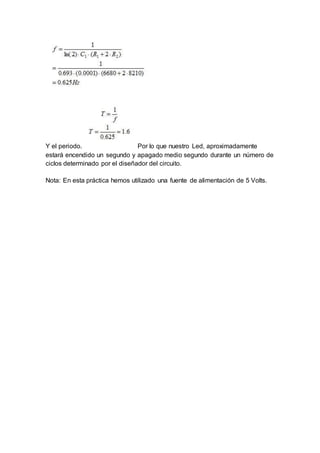 Y el periodo. Por lo que nuestro Led, aproximadamente
estará encendido un segundo y apagado medio segundo durante un número de
ciclos determinado por el diseñador del circuito.
Nota: En esta práctica hemos utilizado una fuente de alimentación de 5 Volts.
 