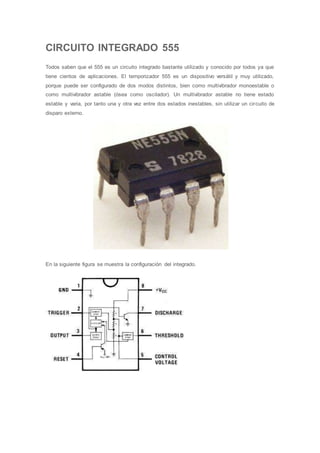CIRCUITO INTEGRADO 555
Todos saben que el 555 es un circuito integrado bastante utilizado y conocido por todos ya que
tiene cientos de aplicaciones. El temporizador 555 es un dispositivo versátil y muy utilizado,
porque puede ser configurado de dos modos distintos, bien como multivibrador monoestable o
como multivibrador astable (ósea como oscilador). Un multivibrador astable no tiene estado
estable y varia, por tanto una y otra vez entre dos estados inestables, sin utilizar un circuito de
disparo externo.
En la siguiente figura se muestra la configuración del integrado.
 