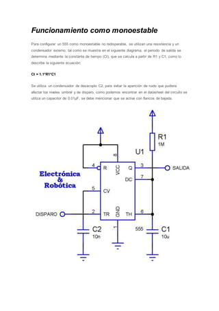 Funcionamiento como monoestable
Para configurar un 555 como monoestable no redisparable, se utilizan una resistencia y un
condensador externo, tal como se muestra en el siguiente diagrama, el periodo de salida se
determina mediante la constante de tiempo (Ct), que se calcula a partir de R1 y C1, como lo
describe la siguiente ecuación:
Ct = 1.1*R1*C1
Se utiliza un condensador de desacoplo C2, para evitar la aparición de ruido que pudiera
afectar los niveles umbral y de disparo, como podemos encontrar en el datasheet del circuito se
utiliza un capacitor de 0.01µF, se debe mencionar que se activa con flancos de bajada.
 