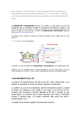 Como se aprecia en el circuito anterior se utiliza un capacitor de 10µF y una resistencia de
1MΩ. Sustituyendo en nuestra ecuación tenemos que: Ct = (1.1) (1MΩ) (10µF) = 11seg. Que
es el tiempo que tardara encendido nuestra carga conectada en la salida antes de cambiar de
estado.
El multivibrador monoestable entrega a su salida un solo pulso de un ancho
establecido por el diseñador (tiempo de duración).El esquema de conexión y las
formas de onda de la entrada y salida se muestran en los siguientes gráficos. Ver
que el tiempo en nivel alto de la salida de multivibrador monoestable depende
del resistor R1 y el capacitorC1.
La fórmula para calcular el tiempo de duración (tiempo que la salida esta en nivel
alto) es:
T = 1.1 x R1 x C1 (en segundos)
Conexión y onda de salida del multivibrador monoestable con temporizador 555
Observar que es necesario que la señal de disparo, sea de nivel bajo y de muy
corta duración en el PIN # 2 del circuito integrado para iniciar la señal de salida.
-FUNCIONAMIENTO DEL 555:
La tensión de funcionamiento del 555 va de 5V a 20V. Interiormente, en la
patilla 8 va conectado un divisor de tensión mediante 3 resistencias.
La patilla 6 es una de las importantes, sale del comparador superior y cuando
la tensión de referencia, en la patilla 6, sea mayor a dos tercios de Vcc,
entonces este comienza a funcionar llegando al flip flop y sacando un uno,
donde llega a un transistor que en este momento actúa como un interruptor
cerrado y también llega a la salida invirtiendo esta señal que entra y
transformándola en 0.
La patilla 5 es la entrada negativa del comparador superior.
 