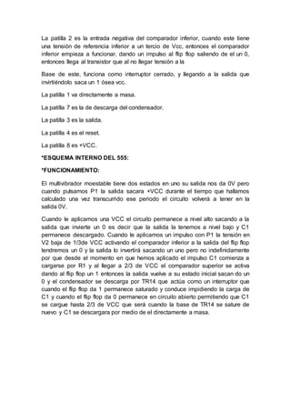 La patilla 2 es la entrada negativa del comparador inferior, cuando este tiene
una tensión de referencia inferior a un tercio de Vcc, entonces el comparador
inferior empieza a funcionar, dando un impulso al flip flop saliendo de el un 0,
entonces llega al transistor que al no llegar tensión a la
Base de este, funciona como interruptor cerrado, y llegando a la salida que
invirtiéndolo saca un 1 ósea vcc.
La patilla 1 va directamente a masa.
La patilla 7 es la de descarga del condensador.
La patilla 3 es la salida.
La patilla 4 es el reset.
La patilla 8 es +VCC.
*ESQUEMA INTERNO DEL 555:
*FUNCIONAMIENTO:
El multivibrador moestable tiene dos estados en uno su salida nos da 0V pero
cuando pulsamos P1 la salida sacara +VCC durante el tiempo que hallamos
calculado una vez transcurrido ese periodo el circuito volverá a tener en la
salida 0V.
Cuando le aplicamos una VCC el circuito permanece a nivel alto sacando a la
salida que invierte un 0 es decir que la salida la tenemos a nivel bajo y C1
permanece descargado. Cuando le aplicamos un impulso con P1 la tensión en
V2 baja de 1/3de VCC activando el comparador inferior a la salida del flip flop
tendremos un 0 y la salida lo invertirá sacando un uno pero no indefinidamente
por que desde el momento en que hemos aplicado el impulso C1 comienza a
cargarse por R1 y al llegar a 2/3 de VCC el comparador superior se activa
dando al flip flop un 1 entonces la salida vuelve a su estado inicial sacan do un
0 y el condensador se descarga por TR14 que actúa como un interruptor que
cuando el flip flop da 1 permanece saturado y conduce impidiendo la carga de
C1 y cuando el flip flop da 0 permanece en circuito abierto permitiendo que C1
se cargue hasta 2/3 de VCC que será cuando la base de TR14 se sature de
nuevo y C1 se descargara por medio de el directamente a masa.
 