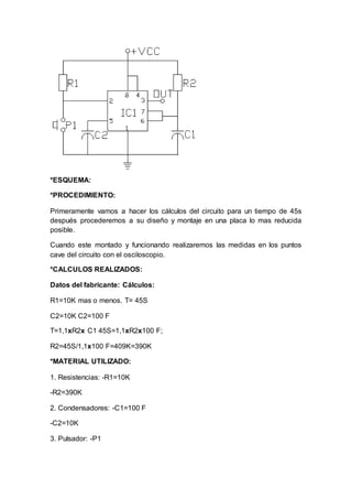 *ESQUEMA:
*PROCEDIMIENTO:
Primeramente vamos a hacer los cálculos del circuito para un tiempo de 45s
después procederemos a su diseño y montaje en una placa lo mas reducida
posible.
Cuando este montado y funcionando realizaremos las medidas en los puntos
cave del circuito con el osciloscopio.
*CALCULOS REALIZADOS:
Datos del fabricante: Cálculos:
R1=10K mas o menos. T= 45S
C2=10K C2=100 F
T=1,1xR2x C1 45S=1,1xR2x100 F;
R2=45S/1,1x100 F=409K=390K
*MATERIAL UTILIZADO:
1. Resistencias: -R1=10K
-R2=390K
2. Condensadores: -C1=100 F
-C2=10K
3. Pulsador: -P1
 