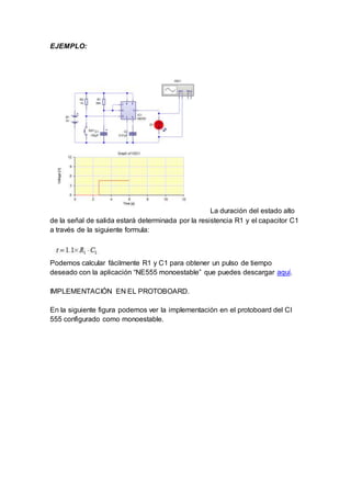 EJEMPLO:
La duración del estado alto
de la señal de salida estará determinada por la resistencia R1 y el capacitor C1
a través de la siguiente formula:
Podemos calcular fácilmente R1 y C1 para obtener un pulso de tiempo
deseado con la aplicación “NE555 monoestable” que puedes descargar aquí.
IMPLEMENTACIÓN EN EL PROTOBOARD.
En la siguiente figura podemos ver la implementación en el protoboard del CI
555 configurado como monoestable.
 