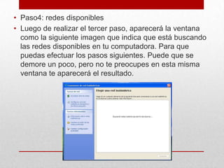 • Paso4: redes disponibles
• Luego de realizar el tercer paso, aparecerá la ventana
como la siguiente imagen que indica que está buscando
las redes disponibles en tu computadora. Para que
puedas efectuar los pasos siguientes. Puede que se
demore un poco, pero no te preocupes en esta misma
ventana te aparecerá el resultado.

 