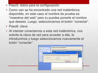 • Paso5: datos para la configuración
• Como ven se ha encontrado una red inalámbrica
disponible, en este caso el nombre de prueba es
“maestros del web” pero tu puedes ponerle el nombre
que desees. Luego, seleccionamos el botón “conectar”.
• Paso6: clave
• Al intentar conectarnos a esta red inalámbrica, nos
solicita la clave de red para acceder a ella, la
introducimos y luego seleccionamos nuevamente el
botón “conectar”.

 