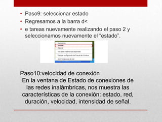 • Paso9: seleccionar estado
• Regresamos a la barra d<
• e tareas nuevamente realizando el paso 2 y
seleccionamos nuevamente el “estado”.

Paso10:velocidad de conexión
En la ventana de Estado de conexiones de
las redes inalámbricas, nos muestra las
características de la conexión: estado, red,
duración, velocidad, intensidad de señal.

 