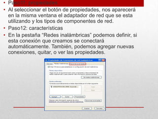 • Paso11: propiedades
• Al seleccionar el botón de propiedades, nos aparecerá
en la misma ventana el adaptador de red que se esta
utilizando y los tipos de componentes de red.
• Paso12: características
• En la pestaña “Redes inalámbricas” podemos definir, si
esta conexión que creamos se conectará
automáticamente. También, podemos agregar nuevas
conexiones, quitar, o ver las propiedades.

 