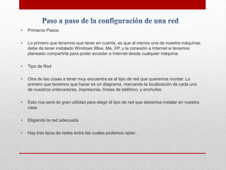•

Primeros Pasos

•

Lo primero que tenemos que tener en cuenta, es que al menos una de nuestra máquinas
debe de tener instalado Windows 98se, Me, XP, y la conexión a Internet si tenemos
planeado compartirla para poder acceder a Internet desde cualquier máquina.

•

Tipo de Red

•

Otra de las cosas a tener muy encuentra es el tipo de red que queremos montar. Lo
primero que tenemos que hacer es un diagrama, marcando la localización de cada uno
de nuestros ordenadores, impresoras, líneas de teléfono, y enchufes.

•

Esto nos será de gran utilidad para elegir el tipo de red que debemos instalar en nuestra
casa

•

Eligiendo la red adecuada

•

Hay tres tipos de redes entre las cuales podemos optar:

 