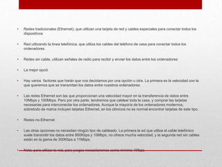 •

Redes tradicionales (Ethernet), que utilizan una tarjeta de red y cables especiales para conectar todos los
dispositivos

•

Red utilizando la línea telefónica, que utiliza los cables del teléfono de casa para conectar todos los
ordenadores

•

Redes sin cable, utilizan señales de radio para recibir y enviar los datos entre los ordenadores

•

La mejor opció

•

Hay varios factores que harán que nos decidamos por una opción u otra. La primera es la velocidad con la
que queremos que se transmitan los datos entre nuestros ordenadores.

•

Las redes Ethernet son las que proporcionan una velocidad mayor en la transferencia de datos entre
10Mbps y 100Mbps. Pero por otra parte, tendremos que cablear toda la casa, y comprar las tarjetas
necesarias para interconectar los ordenadores. Aunque la mayoría de los ordenadores modernos,
sobretodo de marca incluyen tarjetas Ethernet, en los clónicos no es normal encontrar tarjetas de este tipo.

•

Redes no-Ethernet

•

Las otras opciones no necesitan ningún tipo de cableado. La primera la ed que utiliza el cable telefónico
suele transmitir los datos entre 900Kbps y 10Mbps, no ofrece mucha velocidad, y la segunda red sin cables
están en la gama de 300Kbps a 11Mbps.

•

Nota: para utilizar la red, para juegos necesitaremos como mínimo 1Mbps

 