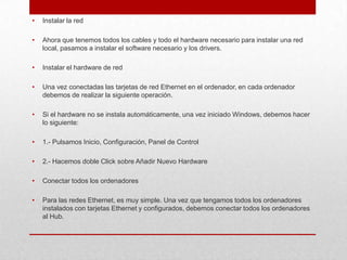 •

Instalar la red

•

Ahora que tenemos todos los cables y todo el hardware necesario para instalar una red
local, pasamos a instalar el software necesario y los drivers.

•

Instalar el hardware de red

•

Una vez conectadas las tarjetas de red Ethernet en el ordenador, en cada ordenador
debemos de realizar la siguiente operación.

•

Si el hardware no se instala automáticamente, una vez iniciado Windows, debemos hacer
lo siguiente:

•

1.- Pulsamos Inicio, Configuración, Panel de Control

•

2.- Hacemos doble Click sobre Añadir Nuevo Hardware

•

Conectar todos los ordenadores

•

Para las redes Ethernet, es muy simple. Una vez que tengamos todos los ordenadores
instalados con tarjetas Ethernet y configurados, debemos conectar todos los ordenadores
al Hub.

 