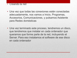 • Creando la red
• Una vez que todas las conexiones estén conectadas
adecuadamente, nos vamos a Inicio, Programas,
Accesorios, Comunicaciones, y pulsamos Asistente
para Redes domésticas
• Una vez terminado este proceso, tendremos un disco,
que tendremos que instalar en cada ordenador que
queramos que forme parte de la red, incluyendo el
Server. Para eso instalamos el software de ese disco
en cada ordenador

 