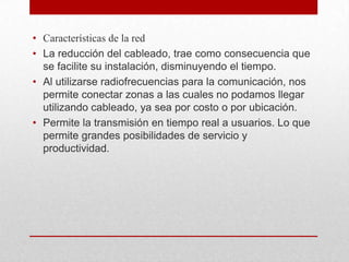 • Características de la red
• La reducción del cableado, trae como consecuencia que
se facilite su instalación, disminuyendo el tiempo.
• Al utilizarse radiofrecuencias para la comunicación, nos
permite conectar zonas a las cuales no podamos llegar
utilizando cableado, ya sea por costo o por ubicación.
• Permite la transmisión en tiempo real a usuarios. Lo que
permite grandes posibilidades de servicio y
productividad.

 