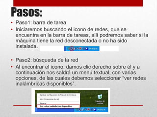 Pasos:
• Paso1: barra de tarea
• Iniciaremos buscando el icono de redes, que se
encuentra en la barra de tareas, allí podremos saber si la
máquina tiene la red desconectada o no ha sido
instalada.
• Paso2: búsqueda de la red
• Al encontrar el icono, damos clic derecho sobre él y a
continuación nos saldrá un menú textual, con varias
opciones, de las cuales debemos seleccionar “ver redes
inalámbricas disponibles”.

 