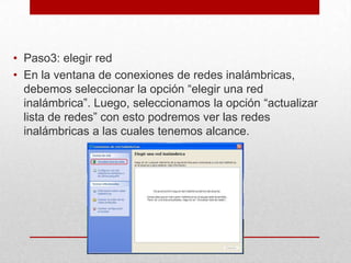 • Paso3: elegir red
• En la ventana de conexiones de redes inalámbricas,
debemos seleccionar la opción “elegir una red
inalámbrica”. Luego, seleccionamos la opción “actualizar
lista de redes” con esto podremos ver las redes
inalámbricas a las cuales tenemos alcance.

 