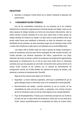 Configuración de redes Vlan’s

OBJETIVOS
Aprender a configurar VLANs dentro de un Switch mediante la utilización del
packet tracer.

1.

FUNDAMENTACIÓN TEÓRICA
Una de las necesidades imperativas de una empresa es la de modificar

rápidamente su estructura organizacional, formando equipos de trabajo, cada uno de
estos equipos de trabajo necesita una forma de comunicarse internamente, esto se
podría resolver creando subredes de la red, pero ¿Qué hacer si estos grupos de
trabajo cambian de manera muy rápida?, es decir sería un gran problema tener que
tender redes físicas para satisfacer la demanda, es decir es necesaria una mayor
flexibilidad de las subredes, de esta necesidad surgen las así llamadas redes VLAN
o redes LAN virtuales las cuales fueron normalizadas por el comité 802[tane02].
“Las redes LAN se dividen cada vez más en grupos de trabajo conectados a
través de backbones comunes para formar topologías de LAN virtuales (VLAN). Las
VLANs permiten una eficiente separación del tráfico, proporcionan una mejor
utilización del ancho de banda y alivian los problemas de escalamiento segmentando
lógicamente la infraestructura de la red de área local (LAN) física en diferentes
subredes para que los paquetes se conmuten únicamente entre puertos dentro de la
misma VLAN. Cuando se las combina con un soporte de administración de
configuración central, las VLANs facilitan las adiciones de grupos de trabajo y las
adiciones y cambios de cliente/servidor.”[fund03]
Algunas de las razones para elegir una VLAN son:
Seguridad.- La tener sistemas separados, disminuye la posibilidad de que la
gente obtenga acceso a información que no le corresponde conocer.[tane02]
Seccionamiento del trabajo.- permite seccionar la red en función de las
necesidades de cada una de las partes, y asignarles a las mismas recursos
de forma individual a cada una de las redes lógicas de ser necesario[clas01]
Flujo de Broadcast/trafico.-“Puesto que el elemento principal de una VLAN es
el hecho de que no pasa tráfico de broadcast a nodos que no son parte de la
VLAN, reduce automáticamente los broadcasts.Las listas de acceso (ACL)

-3-

 