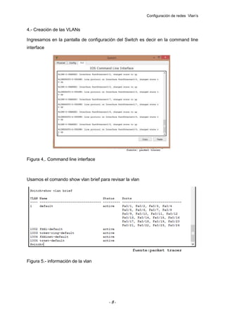 Configuración de redes Vlan’s

4.- Creación de las VLANs
Ingresamos en la pantalla de configuración del Switch es decir en la command line
interface

Figura 4,. Command line interface

Usamos el comando show vlan brief para revisar la vlan

Figura 5.- información de la vlan

-8-

 
