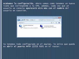 Acabamos la configuración, ahora vemos como tenemos un nuevo
icono que corresponde a la VPN, además, cada vez que un
usuario se conecte aparecerá otro más con el nombre del
usuario en cuestión.




Ya tenemos todo configurado en el equipo, lo único que queda
es abrir el puerto PPTP (1723 TCP) en el router.
 