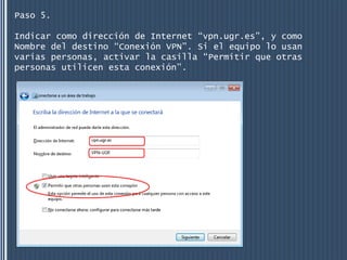 Paso 5.

Indicar como dirección de Internet “vpn.ugr.es”, y como
Nombre del destino “Conexión VPN”. Si el equipo lo usan
varias personas, activar la casilla “Permitir que otras
personas utilicen esta conexión”.
 
