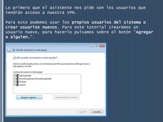 Lo primero que el asistente nos pide son los usuarios que
tendrán acceso a nuestra VPN.

Para esto podemos usar los propios usuarios del sistema o
crear usuarios nuevos. Para este tutorial crearemos un
usuario nuevo, para hacerlo pulsamos sobre el botón “Agregar
a alguien…“.
 