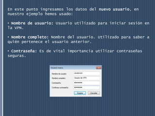 En este punto ingresamos los datos del nuevo usuario, en
nuestro ejemplo hemos usado:

• Nombre de usuario: Usuario utilizado para iniciar sesión en
la VPN.

• Nombre completo: Nombre del usuario. Utilizado para saber a
quién pertenece el usuario anterior.

• Contraseña: Es de vital importancia utilizar contraseñas
seguras.
 