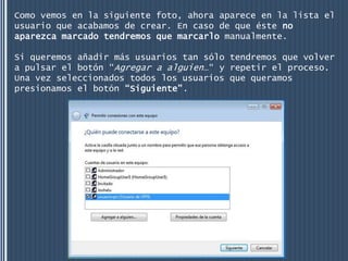 Como vemos en la siguiente foto, ahora aparece en la lista el
usuario que acabamos de crear. En caso de que éste no
aparezca marcado tendremos que marcarlo manualmente.

Si queremos añadir más usuarios tan sólo tendremos que volver
a pulsar el botón “Agregar a alguien…“ y repetir el proceso.
Una vez seleccionados todos los usuarios que queramos
presionamos el botón “Siguiente”.
 