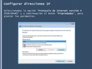 Configurar direcciones IP

Seleccionamos la opción “Protocolo de Internet versión 4
(TCP/IPv4)“ y a continuación el botón “Propiedades“, para
ajustar los parámetros.
 