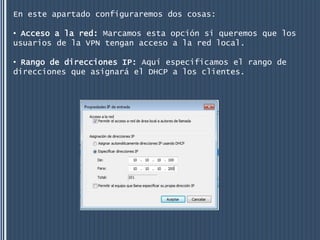En este apartado configuraremos dos cosas:

• Acceso a la red: Marcamos esta opción si queremos que los
usuarios de la VPN tengan acceso a la red local.

• Rango de direcciones IP: Aquí especificamos el rango de
direcciones que asignará el DHCP a los clientes.
 