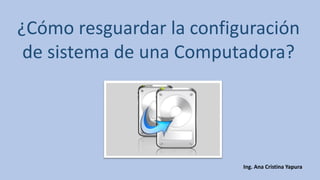 ¿Cómo resguardar la configuración de sistema de una Computadora? 
Ing. Ana Cristina Yapura  
