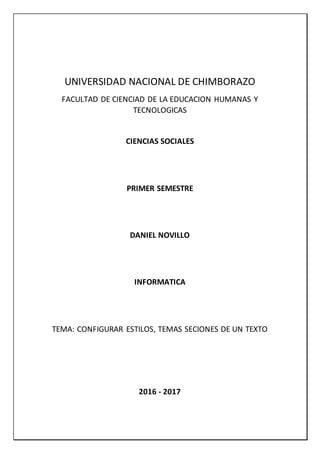UNIVERSIDAD NACIONAL DE CHIMBORAZO
FACULTAD DE CIENCIAD DE LA EDUCACION HUMANAS Y
TECNOLOGICAS
CIENCIAS SOCIALES
PRIMER SEMESTRE
DANIEL NOVILLO
INFORMATICA
TEMA: CONFIGURAR ESTILOS, TEMAS SECIONES DE UN TEXTO
2016 - 2017
 