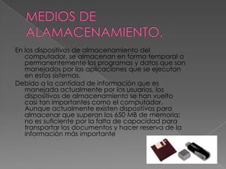 MEDIOS DE ALAMACENAMIENTO.En los dispositivos de almacenamiento del computador, se almacenan en forma temporal o permanentemente los programas y datos que son manejados por las aplicaciones que se ejecutan en estos sistemas.Debido a la cantidad de información que es manejada actualmente por los usuarios, los dispositivos de almacenamiento se han vuelto casi tan importantes como el computador. Aunque actualmente existen dispositivos para almacenar que superan los 650 MB de memoria; no es suficiente por la falta de capacidad para transportar los documentos y hacer reserva de la información más importante