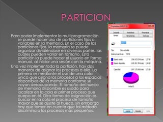 PARTICIONPara poder implementar la multiprogramación, se puede hacer uso de particiones fijas o variables en la memoria. En el caso de las particiones fijas, la memoria se puede organizar dividiéndose en diversas partes, las cuales pueden variar en tamaño. Esta partición la puede hacer el usuario en forma manual, al iniciar una sesión con la máquina.Una vez implementada la partición, hay dos maneras de asignar los procesos a ella. La primera es mediante el uso de una cola única que asigna los procesos a los espacios disponibles de la memoria conforme se vayan desocupando. El tamaño del hueco de memoria disponible es usado para localizar en la cola el primer proceso que quepa en él. Otra forma de asignación es buscar en la cola el proceso de tamaño mayor que se ajuste al hueco, sin embargo hay que tomar en cuenta que tal método discrimina a los procesos más pequeños. 