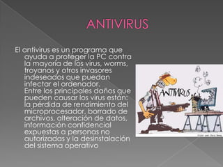 ANTIVIRUSEl antivirus es un programa que ayuda a proteger la PC contra la mayoría de los virus, worms, troyanos y otros invasores indeseados que puedan infectar el ordenador. Entre los principales daños que pueden causar los virus están: la pérdida de rendimiento del microprocesador, borrado de archivos, alteración de datos, información confidencial expuestas a personas no autorizadas y la desinstalación del sistema operativo